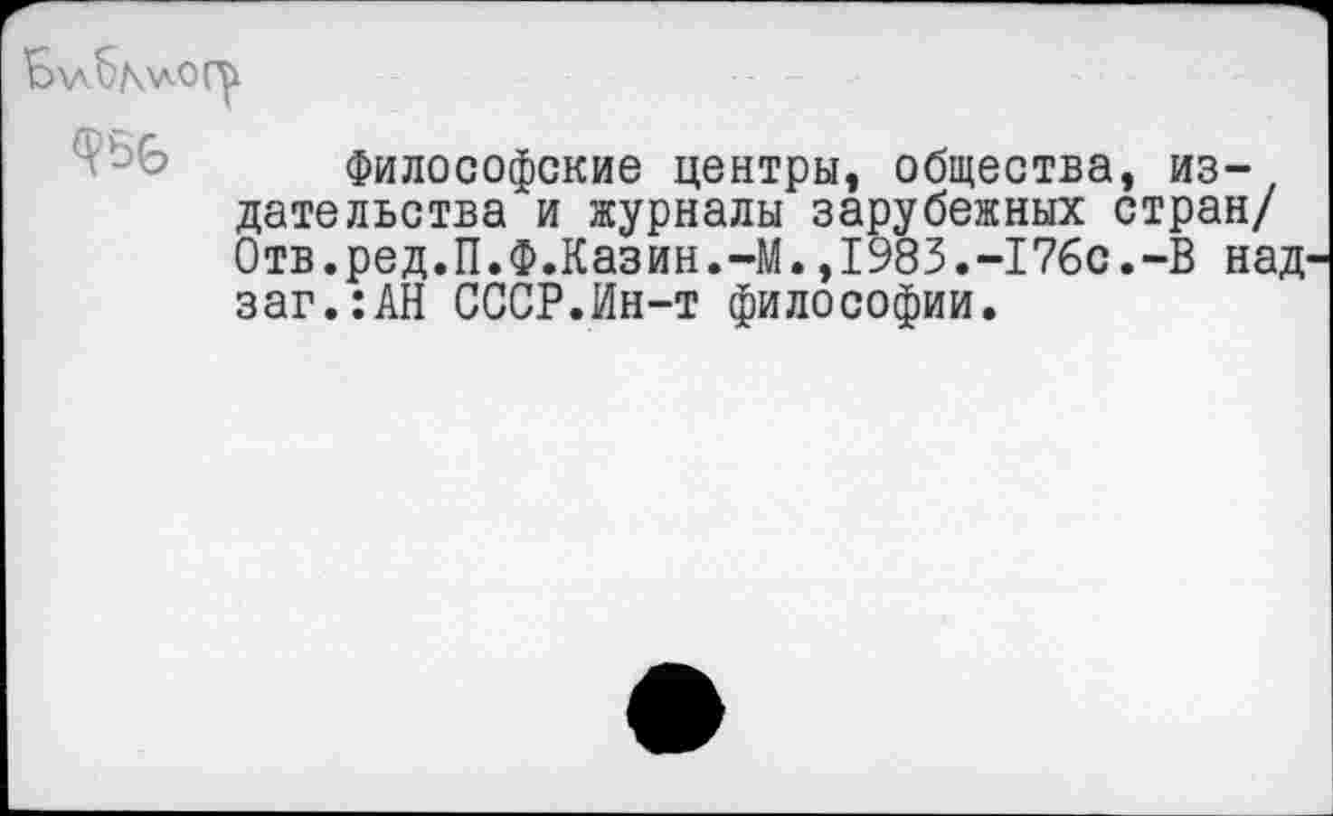 ﻿Б\л6мло(у
Философские центры, общества, издательства и журналы зарубежных стран/ Отв.ред.П.Ф.Казин.-М.,1983.-176с.-В над заг.:АН СССР.Ин-т философии.